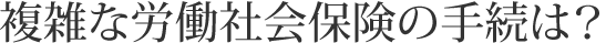 複雑な労働社会保険の手続は？