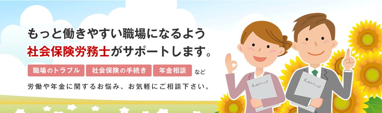 もっと働きやすい職場になるよう、社会保険労務士がサポートします。職場のトラブル、社会保険の手続き、年金相談など、労働や年金に関するお悩み、お気軽にご相談下さい。